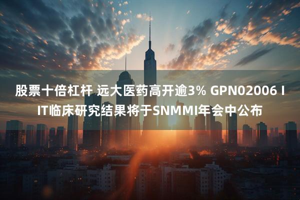 股票十倍杠杆 远大医药高开逾3% GPN02006 IIT临床研究结果将于SNMMI年会中公布