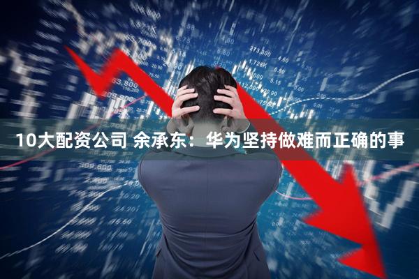 10大配资公司 余承东：华为坚持做难而正确的事