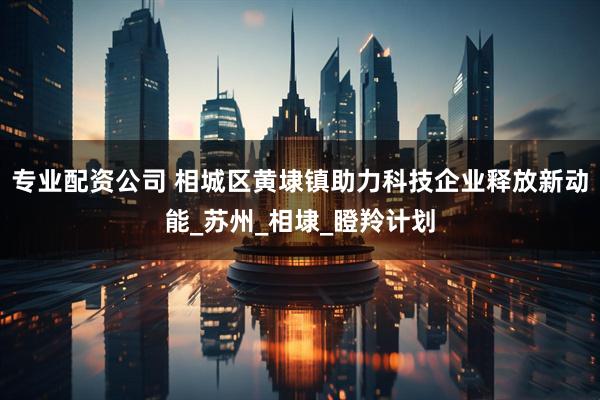 专业配资公司 相城区黄埭镇助力科技企业释放新动能_苏州_相埭_瞪羚计划