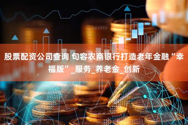 股票配资公司查询 句容农商银行打造老年金融“幸福版”_服务_养老金_创新