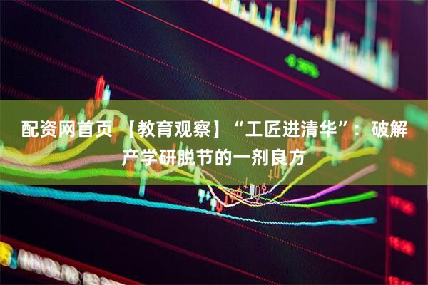 配资网首页 【教育观察】“工匠进清华”：破解产学研脱节的一剂良方