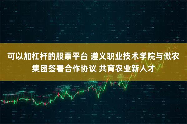 可以加杠杆的股票平台 遵义职业技术学院与傲农集团签署合作协议 共育农业新人才