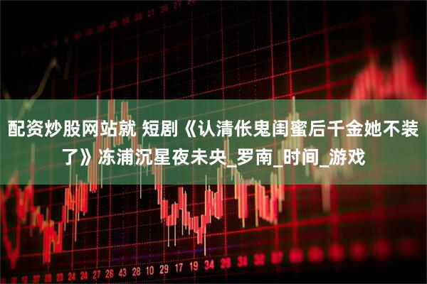 配资炒股网站就 短剧《认清伥鬼闺蜜后千金她不装了》冻浦沉星夜未央_罗南_时间_游戏