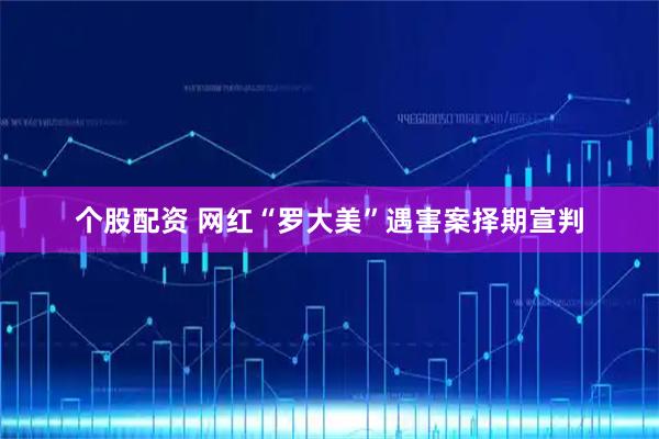 个股配资 网红“罗大美”遇害案择期宣判
