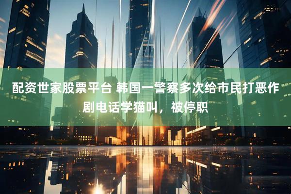 配资世家股票平台 韩国一警察多次给市民打恶作剧电话学猫叫，被停职