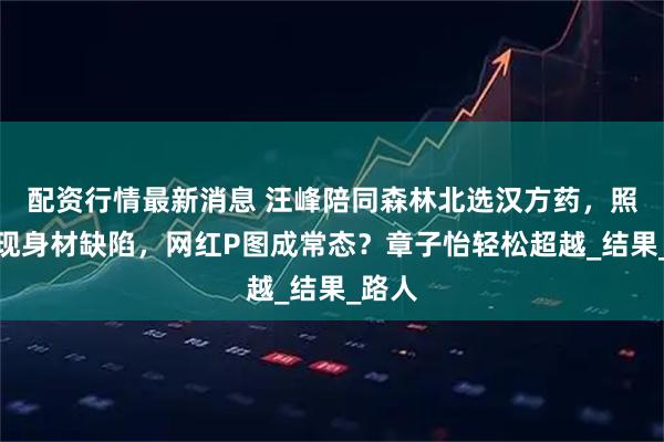 配资行情最新消息 汪峰陪同森林北选汉方药，照片显现身材缺陷，网红P图成常态？章子怡轻松超越_结果_路人