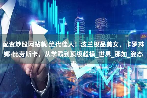 配资炒股网站就 绝代佳人！波兰极品美女，卡罗琳娜·比劳斯卡，从学霸到顶级超模_世界_那如_姿态
