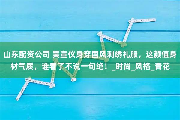 山东配资公司 吴宣仪身穿国风刺绣礼服，这颜值身材气质，谁看了不说一句绝！_时尚_风格_青花