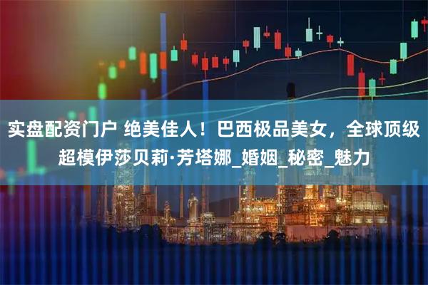 实盘配资门户 绝美佳人！巴西极品美女，全球顶级超模伊莎贝莉·芳塔娜_婚姻_秘密_魅力