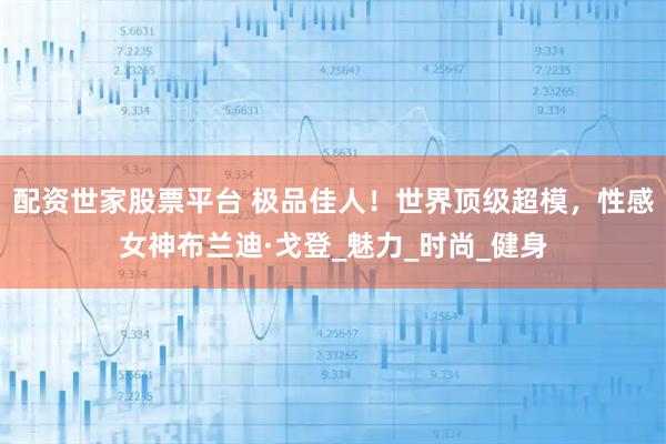 配资世家股票平台 极品佳人！世界顶级超模，性感女神布兰迪·戈登_魅力_时尚_健身