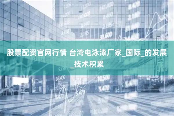 股票配资官网行情 台湾电泳漆厂家_国际_的发展_技术积累