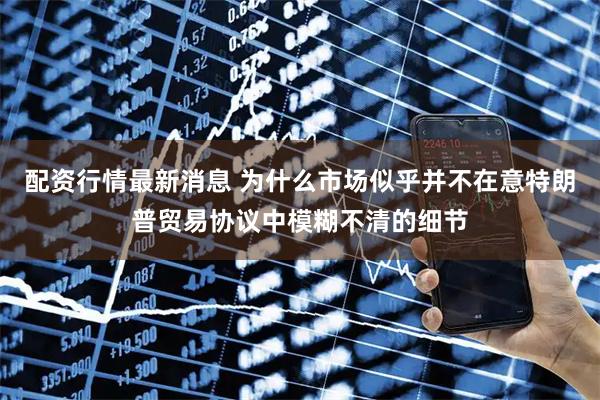 配资行情最新消息 为什么市场似乎并不在意特朗普贸易协议中模糊不清的细节