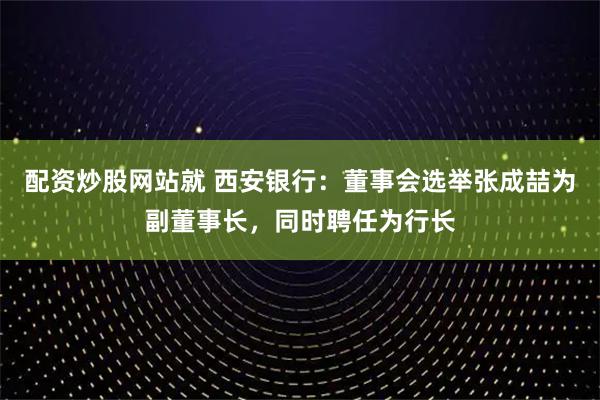 配资炒股网站就 西安银行：董事会选举张成喆为副董事长，同时聘任为行长