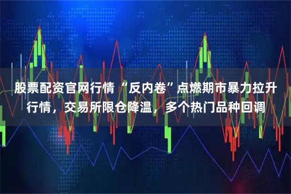 股票配资官网行情 “反内卷”点燃期市暴力拉升行情，交易所限仓降温，多个热门品种回调