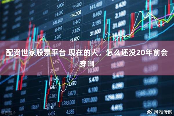 配资世家股票平台 现在的人，怎么还没20年前会穿啊