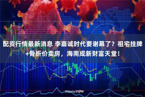 配资行情最新消息 李嘉诚时代要谢幕了？祖宅挂牌+骨折价卖房，海南成新财富天堂！