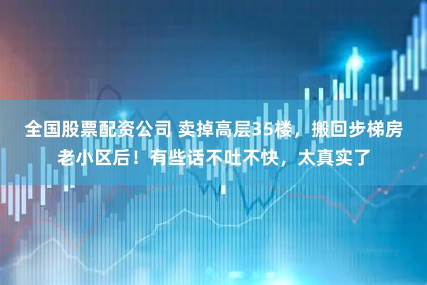 全国股票配资公司 卖掉高层35楼，搬回步梯房老小区后！有些话不吐不快，太真实了