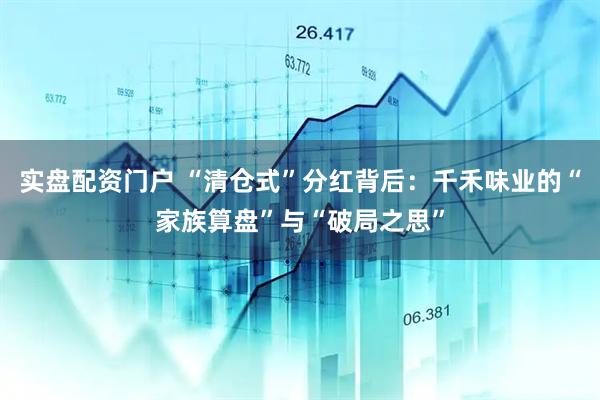 实盘配资门户 “清仓式”分红背后：千禾味业的“家族算盘”与“破局之思”